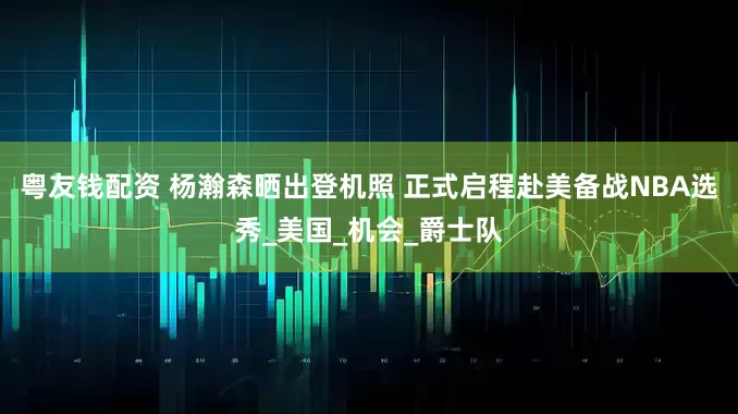 粤友钱配资 杨瀚森晒出登机照 正式启程赴美备战NBA选秀_美国_机会_爵士队