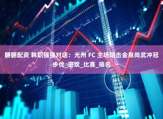 翻翻配资 韩职强强对话：光州 FC 主场阻击金泉尚武冲冠步伐_进攻_比赛_排名