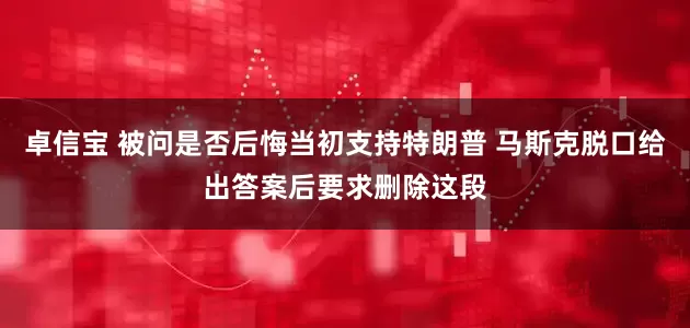 卓信宝 被问是否后悔当初支持特朗普 马斯克脱口给出答案后要求删除这段