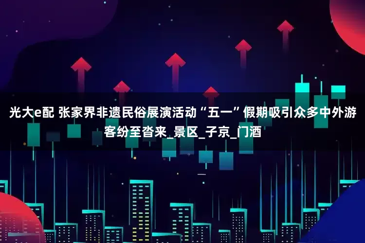 光大e配 张家界非遗民俗展演活动“五一”假期吸引众多中外游客纷至沓来_景区_子京_门酒