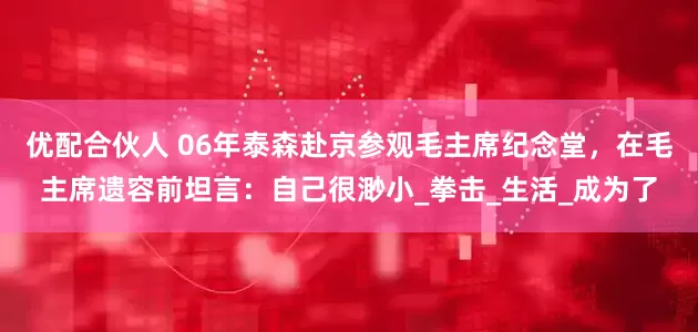 优配合伙人 06年泰森赴京参观毛主席纪念堂，在毛主席遗容前坦言：自己很渺小_拳击_生活_成为了