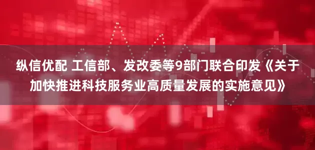 纵信优配 工信部、发改委等9部门联合印发《关于加快推进科技服务业高质量发展的实施意见》