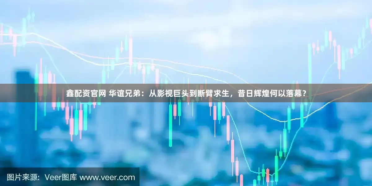 鑫配资官网 华谊兄弟：从影视巨头到断臂求生，昔日辉煌何以落幕？