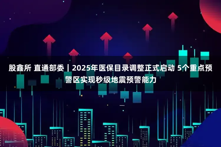 股鑫所 直通部委｜2025年医保目录调整正式启动 5个重点预警区实现秒级地震预警能力