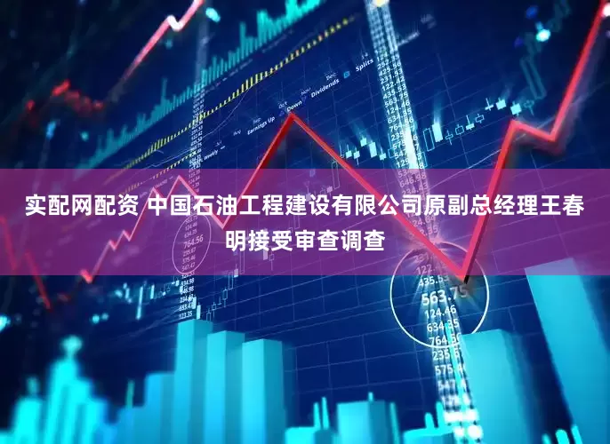 实配网配资 中国石油工程建设有限公司原副总经理王春明接受审查调查