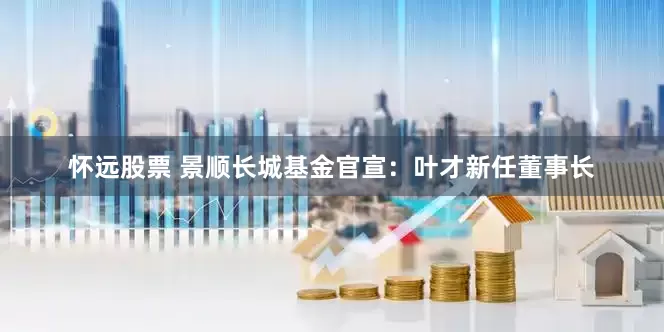 怀远股票 景顺长城基金官宣：叶才新任董事长