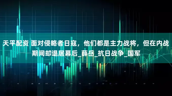 天平配资 面对侵略者日寇，他们都是主力战将，但在内战期间却退居幕后_薛岳_抗日战争_国军