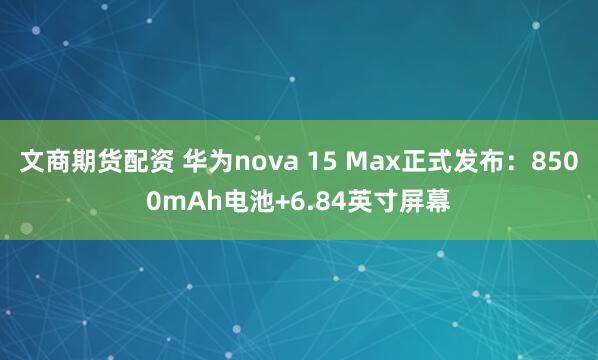 文商期货配资 华为nova 15 Max正式发布：8500mAh电池+6.84英寸屏幕